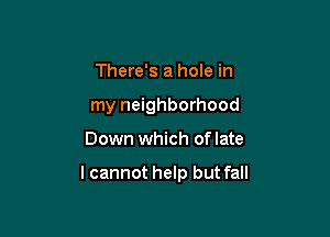 There's a hole in
my neighborhood

Down which oflate

lcannot help but fall