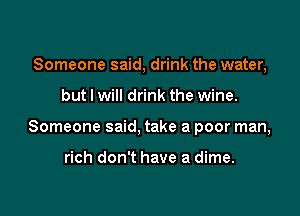 Someone said, drink the water,

but I will drink the wine.

Someone said, take a poor man,

rich don't have a dime.
