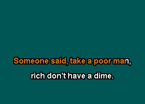 Someone said, take a poor man,

rich don't have a dime.