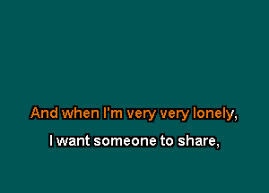 And when I'm very very lonely,

I want someone to share,