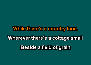 While there's a country lane.

Wherever there's a cottage small

Beside a field of grain