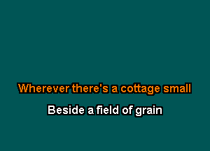 Wherever there's a cottage small

Beside a field of grain
