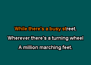 While there's a busy street.

Wherever there's a turning wheel

A million marching feet.