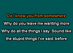 Do I know you from somewhere
Why do you leave me wanting more
Why do all the things I say. Sound like
the stupid things I've said, before