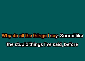 Why do all the things I say. Sound like

the stupid things I've said, before