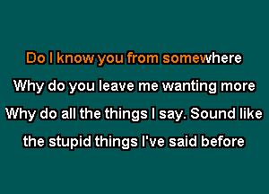 Do I know you from somewhere
Why do you leave me wanting more
Why do all the things I say. Sound like
the stupid things I've said before