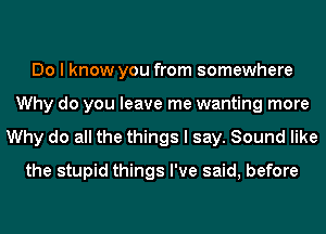 Do I know you from somewhere
Why do you leave me wanting more
Why do all the things I say. Sound like
the stupid things I've said, before