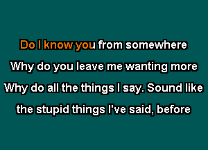 Do I know you from somewhere
Why do you leave me wanting more
Why do all the things I say. Sound like
the stupid things I've said, before