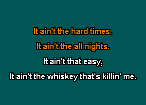 It ain't the hard times.

It ain't the all nights.

It ain't that easy,

It ain't the whiskey that's killin' me.