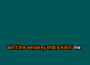 ain't the whiskeythat's killin' me.