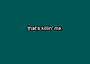 that's killin' me.