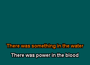 There was something in the water

There was power in the blood