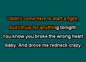 I didn't come here to start a fight,
but I'm up for anything tonight
You know you broke the wrong heart

baby, And drove me redneck crazy