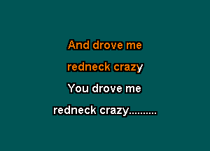 And drove me
redneck crazy

You drove me

redneck crazy ..........