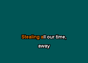 Stealing all our time,

away