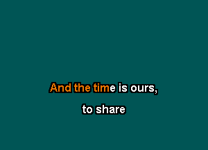 And the time is ours,

to share