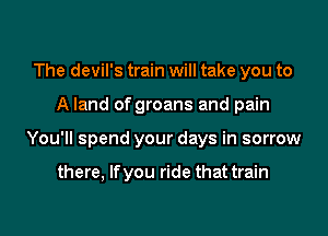 The devil's train will take you to

A land of groans and pain

You'll spend your days in sorrow

there, Ifyou ride that train