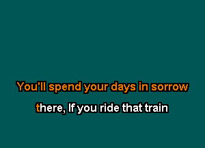 You'll spend your days in sorrow

there, If you ride that train