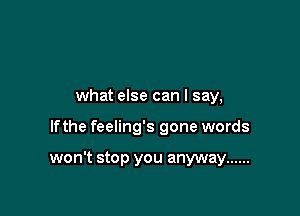 what else can I say,

lfthe feeling's gone words

won't stop you anyway ......