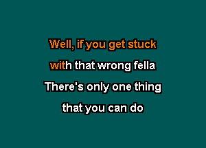 Well, ifyou get stuck

with that wrong fella

There's only one thing

that you can do