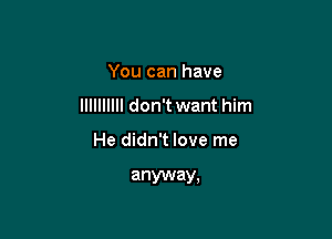 You can have

llllllllll don't want him

He didn't love me

anyway,