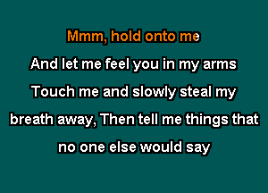 Mmm, hold onto me
And let me feel you in my arms
Touch me and slowly steal my
breath away, Then tell me things that

no one else would say