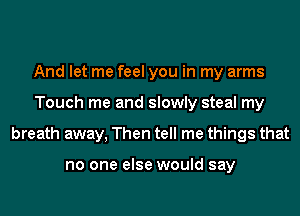 And let me feel you in my arms
Touch me and slowly steal my
breath away, Then tell me things that

no one else would say