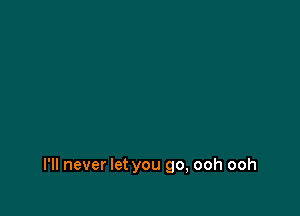 I'll never let you go, ooh ooh