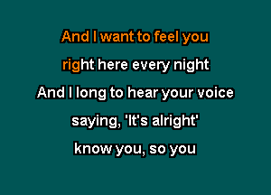 And I want to feel you
right here every night
And I long to hear your voice

saying, 'lt's alright'

know you, so you