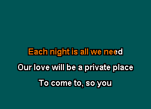 Each night is all we need

Our love will be a private place

To come to, so you