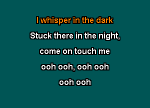 I whisper in the dark

Stuck there in the night,

come on touch me
ooh ooh, ooh ooh

ooh ooh