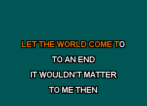 LET THE WORLD COME T0

TO AN END
IT WOULDN'T MA'ITER
TO ME THEN