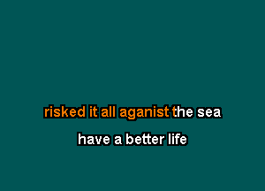 risked it all aganist the sea

have a better life