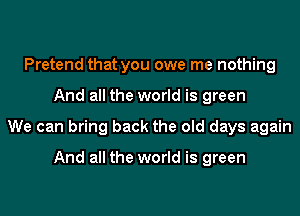 Pretend that you owe me nothing
And all the world is green
We can bring back the old days again

And all the world is green
