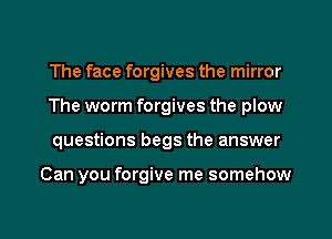 The face forgives the mirror
The worm forgives the plow

questions begs the answer

Can you forgive me somehow

g