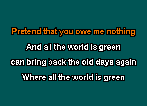 Pretend that you owe me nothing
And all the world is green
can bring back the old days again

Where all the world is green