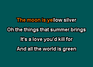 The moon is yellow silver
Oh the things that summer brings

It's a love you'd kill for

And all the world is green