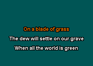 On a blade of grass

The dew will settle on our grave

When all the world is green