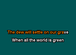 The dew will settle on our grave

When all the world is green