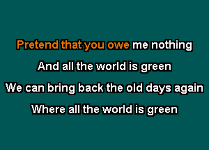 Pretend that you owe me nothing
And all the world is green
We can bring back the old days again

Where all the world is green