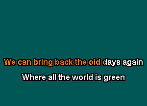 We can bring back the old days again

Where all the world is green