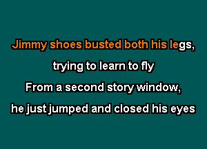 Jimmy shoes busted both his legs,
trying to learn to fly
From a second story window,

hejustjumped and closed his eyes