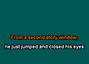 From a second story window,

hejustjumped and closed his eyes