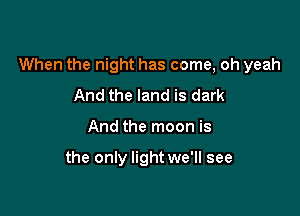 When the night has come, oh yeah

And the land is dark
And the moon is

the only light we'll see