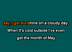 say, I got sunshine on a cloudy day,

When it's cold outside I've even

got the month of May