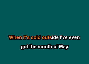 When it's cold outside I've even

got the month of May