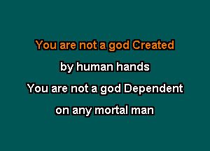 You are not a god Created

by human hands

You are not a god Dependent

on any mortal man