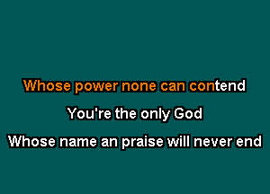 Whose power none can contend

You're the only God

Whose name an praise will never end