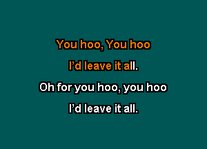 You hoo, You hoo

I'd leave it all.

Oh for you hoo, you hoo

Pd leave it all.