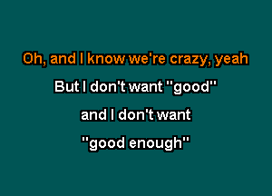 Oh, and I know we're crazy, yeah
But I don't want good

and I don't want

good enough